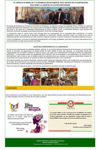 EL CONCEJO DE MEDELLÍN Y LA ASAMBLEA DEPARTAMENTAL EN EL RECINTO DE LA CORPORACIÓN
EXALTANDO LA LABOR DE UN ILUSTRE SANTUARIANO
El pasado 28 de febrero en la Clausura de Sesiones Ordinarias, se realizó la entrega de la Medalla Orden al Merito por parte del
Concejo Municipal de El Santuario, en el mismo acto el Concejo de Medellín otorgó la condecoración Orden al Merito Don Juan
del Corral y; por parte de la Asamblea Departamental la Orden al Merito Cívico y Empresarial Mariscal Jorge Robledo, las
anteriores menciones otorgadas al periodista santuariano Víctor León Zuluaga Salazar.
La corporación eligió al doctor Víctor León Zuluaga para ser homenajeado por su impecable labor periodística y el aporte
significativo para el municipio de El Santuario; exaltando su dedicación, esfuerzo personal y labor, por medio de la cual ha
significado grandes reconocimientos de orden nacional y regional; poniendo a nuestro municipio en importantes esferas en el país.
A dicho consideración, se unieron la Asamblea Departamental y el Concejo de Medellín, para darle una mayor trascendencia a los
reconocimientos y el rigor que la ocasión ameritaba.
NUESTRO COMPROMISO ES LA COMUNIDAD
No sólo se tuvo participación de entidades públicas; además, la comunidad participó activamente de las sesiones; en una de ellas
estuvo la Comisión de Seguimiento al Predial donde se pudo debatir el tema del impuesto. La comunidad expusó las
irregularidades que se habían cometido en algunos casos y por parte de la administración municipal se dieron las respuestas
pertinentes. La comunidad quedó muy agradecida por la atención que se le brindaron a las inquietudes y se espera que la
Administración esté al tanto y que el alcalde nombre las personas para que atiendan los reclamos presentados, porque los
funcionarios con los que cuenta en el momento la oficina de Catastro Municipal, no son suficientes.
Otro sector presente, fue el barrio Santander, quienes podían revisar las soluciones frente a las inundaciones que se presentan
en el lugar. Se acordó formar una comisión entre el Concejo, DEVIMED, CORNARE, Secretaría de Planeación, la Empresa de
Servicios Públicos y el Barrio Santander para remediar la problemática.
Para ver el acta completa de la sesión, con todos los comentarios e inquietudes acceder al siguiente linck.
CLASIFICADOS
Para nosotros la comunidad es muy importante, por ello aprovechamos para hacer extensivas las felicitaciones que
en días pasados hicimos a traves de las redes sociales:
CONCEJO MUNICIPAL EL SANTUARIO, ANTIOQUIA
ÁREA DE COMUNICACIONES
Concejoelsantuaio-antioquia.gov.co – PBX 546 00 80 Ext. 124
 