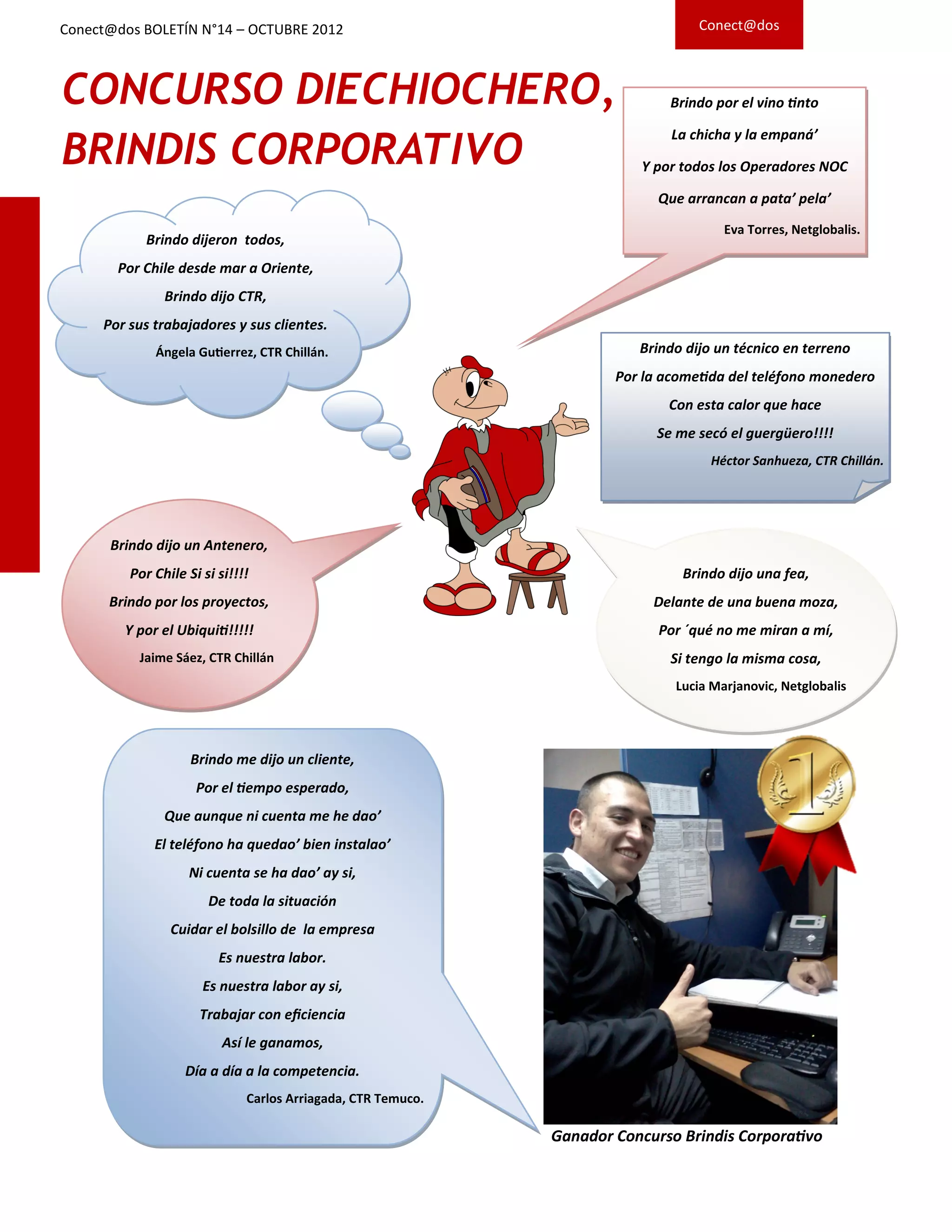 CONCURSO DIECHIOCHERO,
BRINDIS CORPORATIVO
Brindo dijo un técnico en terreno
Por la acometida del teléfono monedero
Con esta calor que hace
Se me secó el guergüero!!!!
Héctor Sanhueza, CTR Chillán.
Brindo dijo un Antenero,
Por Chile Si si si!!!!
Brindo por los proyectos,
Y por el Ubiquiti!!!!!
Jaime Sáez, CTR Chillán
Brindo dijeron todos,
Por Chile desde mar a Oriente,
Brindo dijo CTR,
Por sus trabajadores y sus clientes.
Ángela Gutierrez, CTR Chillán.
Brindo por el vino tinto
La chicha y la empaná’
Y por todos los Operadores NOC
Que arrancan a pata’ pela’
Eva Torres, Netglobalis.
Brindo dijo una fea,
Delante de una buena moza,
Por ´qué no me miran a mí,
Si tengo la misma cosa,
Lucia Marjanovic, Netglobalis
Brindo me dijo un cliente,
Por el tiempo esperado,
Que aunque ni cuenta me he dao’
El teléfono ha quedao’ bien instalao’
Ni cuenta se ha dao’ ay si,
De toda la situación
Cuidar el bolsillo de la empresa
Es nuestra labor.
Es nuestra labor ay si,
Trabajar con eficiencia
Así le ganamos,
Día a día a la competencia.
Carlos Arriagada, CTR Temuco.
Ganador Concurso Brindis Corporativo
Conect@dos BOLETÍN N°14 – OCTUBRE 2012 Conect@dos
 