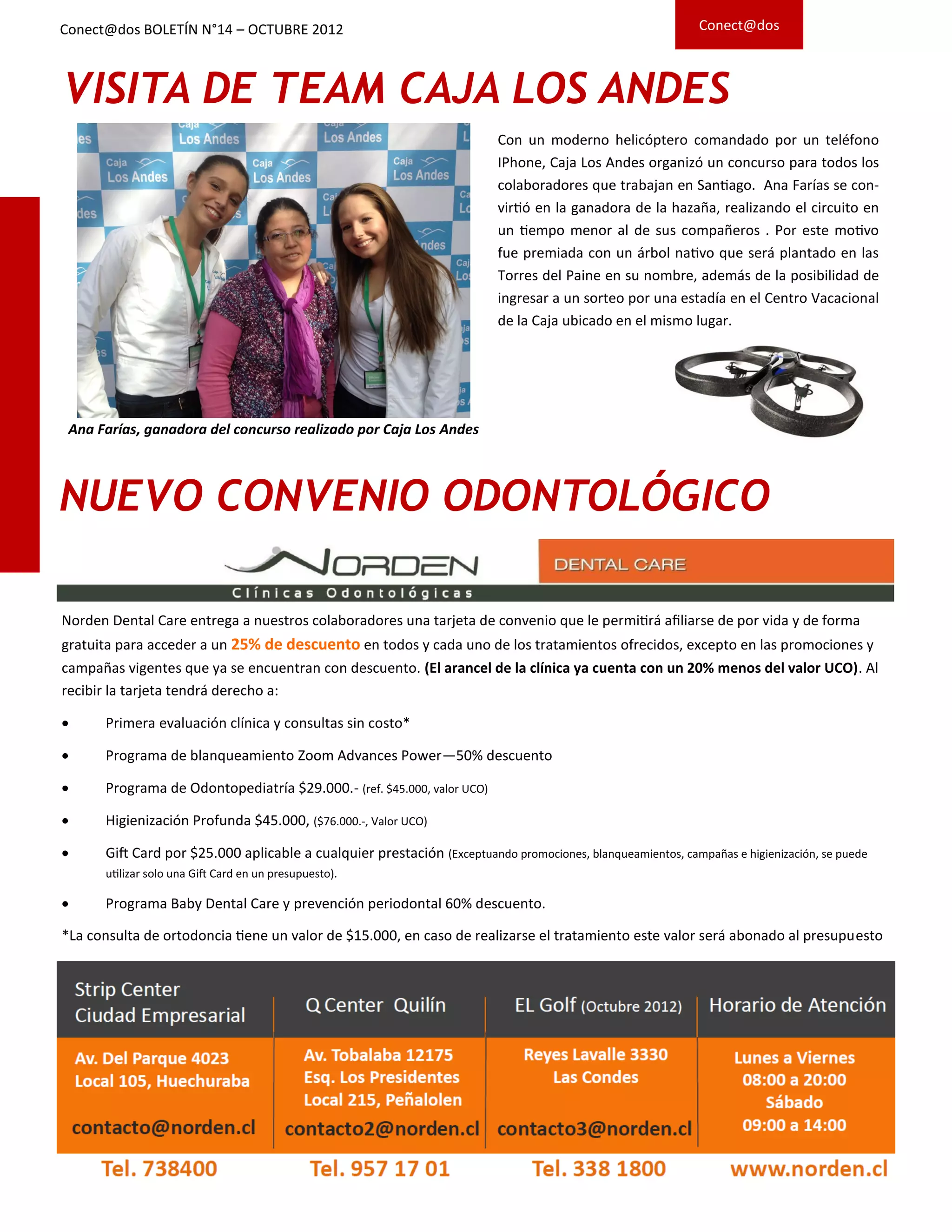 NUEVO CONVENIO ODONTOLÓGICO
Norden Dental Care entrega a nuestros colaboradores una tarjeta de convenio que le permitirá afiliarse de por vida y de forma
gratuita para acceder a un 25% de descuento en todos y cada uno de los tratamientos ofrecidos, excepto en las promociones y
campañas vigentes que ya se encuentran con descuento. (El arancel de la clínica ya cuenta con un 20% menos del valor UCO). Al
recibir la tarjeta tendrá derecho a:
 Primera evaluación clínica y consultas sin costo*
 Programa de blanqueamiento Zoom Advances Power—50% descuento
 Programa de Odontopediatría $29.000.- (ref. $45.000, valor UCO)
 Higienización Profunda $45.000, ($76.000.-, Valor UCO)
 Gift Card por $25.000 aplicable a cualquier prestación (Exceptuando promociones, blanqueamientos, campañas e higienización, se puede
utilizar solo una Gift Card en un presupuesto).
 Programa Baby Dental Care y prevención periodontal 60% descuento.
*La consulta de ortodoncia tiene un valor de $15.000, en caso de realizarse el tratamiento este valor será abonado al presupuesto
Conect@dos
VISITA DE TEAM CAJA LOS ANDES
Ana Farías, ganadora del concurso realizado por Caja Los Andes
Con un moderno helicóptero comandado por un teléfono
IPhone, Caja Los Andes organizó un concurso para todos los
colaboradores que trabajan en Santiago. Ana Farías se con-
virtió en la ganadora de la hazaña, realizando el circuito en
un tiempo menor al de sus compañeros . Por este motivo
fue premiada con un árbol nativo que será plantado en las
Torres del Paine en su nombre, además de la posibilidad de
ingresar a un sorteo por una estadía en el Centro Vacacional
de la Caja ubicado en el mismo lugar.
Conect@dos BOLETÍN N°14 – OCTUBRE 2012
 