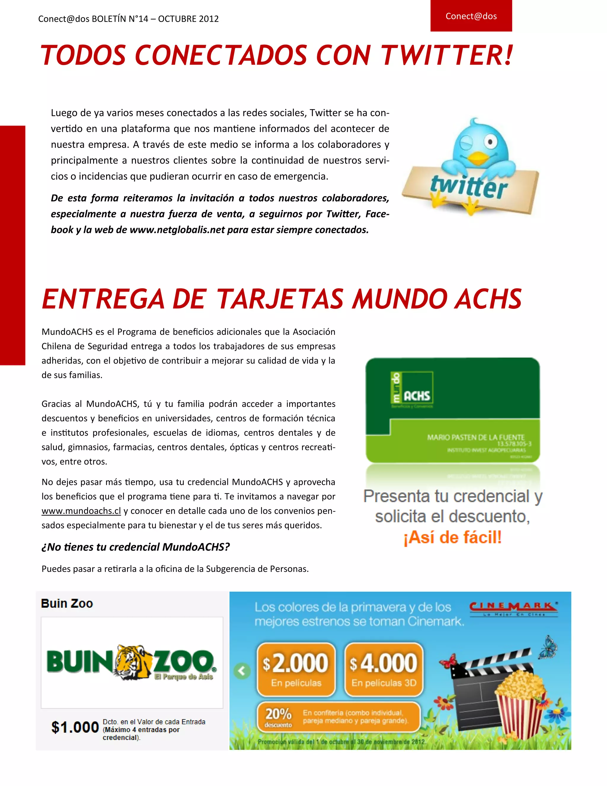 ENTREGA DE TARJETAS MUNDO ACHS
MundoACHS es el Programa de beneficios adicionales que la Asociación
Chilena de Seguridad entrega a todos los trabajadores de sus empresas
adheridas, con el objetivo de contribuir a mejorar su calidad de vida y la
de sus familias.
Gracias al MundoACHS, tú y tu familia podrán acceder a importantes
descuentos y beneficios en universidades, centros de formación técnica
e institutos profesionales, escuelas de idiomas, centros dentales y de
salud, gimnasios, farmacias, centros dentales, ópticas y centros recreati-
vos, entre otros.
No dejes pasar más tiempo, usa tu credencial MundoACHS y aprovecha
los beneficios que el programa tiene para ti. Te invitamos a navegar por
www.mundoachs.cl y conocer en detalle cada uno de los convenios pen-
sados especialmente para tu bienestar y el de tus seres más queridos.
¿No tienes tu credencial MundoACHS?
Puedes pasar a retirarla a la oficina de la Subgerencia de Personas.
TODOS CONECTADOS CON TWITTER!
Luego de ya varios meses conectados a las redes sociales, Twitter se ha con-
vertido en una plataforma que nos mantiene informados del acontecer de
nuestra empresa. A través de este medio se informa a los colaboradores y
principalmente a nuestros clientes sobre la continuidad de nuestros servi-
cios o incidencias que pudieran ocurrir en caso de emergencia.
De esta forma reiteramos la invitación a todos nuestros colaboradores,
especialmente a nuestra fuerza de venta, a seguirnos por Twitter, Face-
book y la web de www.netglobalis.net para estar siempre conectados.
Conect@dos BOLETÍN N°14 – OCTUBRE 2012 Conect@dos
 