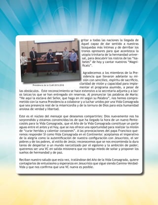 10
gritar a todas las naciones la llegada de
Aquel capaz de dar sentido a nuestras
búsquedas más íntimas y de derribar los
tronos opresores para que acontezca la
utopía trinitaria de la hermandad univer-
sal, para descubrir los rostros de las “Isa-
beles” de hoy y cantar nuestros “Magni-
ficats”.
Agradecemos a los miembros de la Pre-
sidencia que llevaron adelante su mi-
sión con sencillez, espíritu de sacrificio,
claridad de visión y capacidad para imple-
mentar el programa asumido, a pesar de
las obstáculos. Este reconocimiento se hace extensivo a la secretaria adjunta y a las/
os laicas/os que se han entregado sin reservas. Al pronunciar las palabras de María:
“He aquí la esclava del Señor, que haga en mi según su Palabra”, nos hemos compro-
metido con la nueva Presidencia a colaborar y a luchar unidos por una Vida Consagrada
que sea presencia real de la misericordia y de la ternura de Dios para esta humanidad
ansiosa de verdad y libertad.
Este es el núcleo del mensaje que deseamos compartirles: Dios nuevamente nos ha
sorprendido y estamos convencidas/os de que ha llegado la hora de un nuevo Pente-
costés para la Vida Consagrada, que el Año de la Vida Consagrada constituye un parte
aguas entre el antes y el hoy, que se nos ofrece una oportunidad para realizar la misión
de “curar heridas y calentar corazones”. A las provocaciones del papa Francisco que-
remos responder SI como Vida Consagrada en el Continente: aceptamos el imperativo
de la alegría como la autentificación de nuestra configuración con Jesucristo, el ser
pobres y de los pobres, al estilo de Jesús; reconocemos que se nos encomienda la dura
tarea de despertar a un mundo narcotizado por el egoísmo y la ambición de poder;
queremos ser una VC en salida misionera que no tenga miedo de soñar y proponer los
sueños de hermandad y de paz.
Reciban nuestro saludo que esta vez, tratándose del Año de la Vida Consagrada, quiere
contagiarlos de entusiasmo y esperanza en Jesucristo que sigue siendo Camino-Verdad-
Vida y que nos confirma que una VC nueva es posible.
Presidencia de la CLAR 2015-2018
 