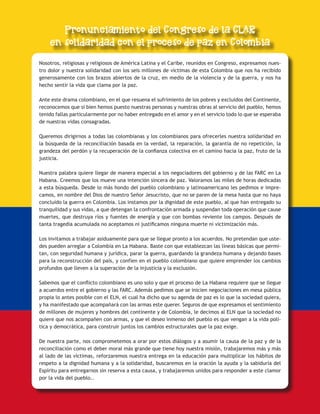 ESCUCHEMOS A DIOS DONDE LA VIDA CLAMA 13
Nosotros, religiosas y religiosos de América Latina y el Caribe, reunidos en Congreso, expresamos nues-
tro dolor y nuestra solidaridad con los seis millones de víctimas de esta Colombia que nos ha recibido
generosamente con los brazos abiertos de la cruz, en medio de la violencia y de la guerra, y nos ha
hecho sentir la vida que clama por la paz.
Ante este drama colombiano, en el que resuena el sufrimiento de los pobres y excluidos del Continente,
reconocemos que si bien hemos puesto nuestras personas y nuestras obras al servicio del pueblo, hemos
tenido fallas particularmente por no haber entregado en el amor y en el servicio todo lo que se esperaba
de nuestras vidas consagradas.
Queremos dirigirnos a todas las colombianas y los colombianos para ofrecerles nuestra solidaridad en
la búsqueda de la reconciliación basada en la verdad, la reparación, la garantía de no repetición, la
grandeza del perdón y la recuperación de la confianza colectiva en el camino hacia la paz, fruto de la
justicia.
Nuestra palabra quiere llegar de manera especial a los negociadores del gobierno y de las FARC en La
Habana. Creemos que los mueve una intención sincera de paz. Valoramos las miles de horas dedicadas
a esta búsqueda. Desde lo más hondo del pueblo colombiano y latinoamericano les pedimos e impre-
camos, en nombre del Dios de nuestro Señor Jesucristo, que no se paren de la mesa hasta que no haya
concluido la guerra en Colombia. Los instamos por la dignidad de este pueblo, al que han entregado su
tranquilidad y sus vidas, a que detengan la confrontación armada y suspendan toda operación que cause
muertes, que destruya ríos y fuentes de energía y que con bombas reviente los campos. Después de
tanta tragedia acumulada no aceptamos ni justificamos ninguna muerte ni victimización más.
Los invitamos a trabajar asiduamente para que se llegue pronto a los acuerdos. No pretendan que uste-
des pueden arreglar a Colombia en La Habana. Baste con que establezcan las líneas básicas que permi-
tan, con seguridad humana y jurídica, parar la guerra, guardando la grandeza humana y dejando bases
para la reconstrucción del país, y confíen en el pueblo colombiano que quiere emprender los cambios
profundos que lleven a la superación de la injusticia y la exclusión.
Sabemos que el conflicto colombiano es uno solo y que el proceso de La Habana requiere que se llegue
a acuerdos entre el gobierno y las FARC. Además pedimos que se inicien negociaciones en mesa pública
propia lo antes posible con el ELN, el cual ha dicho que su agenda de paz es lo que la sociedad quiera,
y ha manifestado que acompañará con las armas este querer. Seguros de que expresamos el sentimiento
de millones de mujeres y hombres del continente y de Colombia, le decimos al ELN que la sociedad no
quiere que nos acompañen con armas, y que el deseo inmenso del pueblo es que vengan a la vida polí-
tica y democrática, para construir juntos los cambios estructurales que la paz exige.
De nuestra parte, nos comprometemos a orar por estos diálogos y a asumir la causa de la paz y de la
reconciliación como el deber moral más grande que tiene hoy nuestra misión, trabajaremos más y más
al lado de las víctimas, reforzaremos nuestra entrega en la educación para multiplicar los hábitos de
respeto a la dignidad humana y a la solidaridad, buscaremos en la oración la ayuda y la sabiduría del
Espíritu para entregarnos sin reserva a esta causa, y trabajaremos unidos para responder a este clamor
por la vida del pueblo..
 