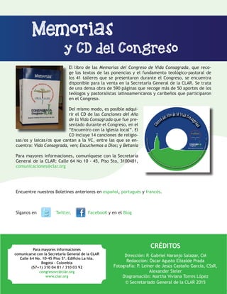 14
CRÉDITOS
Dirección: P. Gabriel Naranjo Salazar, CM
Redacción: Óscar Agusto Elizalde Prada
Fotografía: P. Leiner de Jesús Castaño García, CSsR,
Alexander Sieler
Diagramación: Martha Viviana Torres López
© Secretariado General de la CLAR 2015
Para mayores informaciones
comunicarse con la Secretaría General de la CLAR
Calle 64 No. 10-45 Piso 5º. Edificio La Isla.
Bogotá – Colombia
(57+1) 310 04 81 / 310 03 92
congresovc@clar.org
www.clar.org
Encuentre nuestros Boletines anteriores en español, portugués y francés.
Síganos en 		 Twitter,	 FacebooK y en el Blog
El libro de las Memorias del Congreso de Vida Consagrada, que reco-
ge los textos de las ponencias y el fundamento teológico-pastoral de
los 41 talleres que se presentaron durante el Congreso, se encuentra
disponible para la venta en la Secretaría General de la CLAR. Se trata
de una densa obra de 590 páginas que recoge más de 50 aportes de los
teólogos y pastoralistas latinoamericanos y caribeños que participaron
en el Congreso.
Del mismo modo, es posible adqui-
rir el CD de las Canciones del Año
de la Vida Consagrada que fue pre-
sentado durante el Congreso, en el
“Encuentro con la Iglesia local”. El
CD incluye 14 canciones de religio-
sas/os y laicas/os que cantan a la VC, entre las que se en-
cuentra: Vida Consagrada, ven; Escuchemos a Dios; y Betania
Para mayores informaciones, comuníquese con la Secretaría
General de la CLAR: Calle 64 No 10 - 45, Piso 5to, 3100481,
comunicaciones@clar.org
Memorias
y CD del Congreso
 