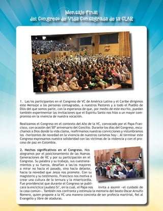 ESCUCHEMOS A DIOS DONDE LA VIDA CLAMA 3
1. Las/os participantes en el Congreso de VC de América Latina y el Caribe dirigimos
este Mensaje a las personas consagradas, a nuestros Pastores y a todo el Pueblo de
Dios del que somos parte, con la esperanza de que, por medio de este escrito, puedan
también experimentar las invitaciones que el Espíritu Santo nos hizo a un mayor com-
promiso en la vivencia de nuestra vocación.
Realizamos el Congreso en el contexto del Año de la VC, convocado por el Papa Fran-
cisco, con ocasión del 50º aniversario del Concilio. Durante los días del Congreso, escu-
chamos a Dios donde la vida clama, reafirmamos nuestras convicciones y vislumbramos
los «horizontes de novedad en la vivencia de nuestros carismas hoy». Al terminar este
Congreso expresamos nuestra solidaridad con las víctimas de la violencia y con el pro-
ceso de paz en Colombia.
2. Hechos significativos en el Congreso. Nos
alegramos por el posicionamiento de las Nuevas
Generaciones de VC y por su participación en el
Congreso. Su palabra y su trabajo, sus cuestiona-
mientos y su fuerza, desafían a las/os mayores
a mirar no hacia el pasado, sino hacia delante,
hacia la novedad que Jesús nos promete. Con su
magisterio y su testimonio, Francisco nos motiva a
crear una cultura de la ternura y la misericordia.
Fue providencial que durante el Congreso se publi-
cara la encíclica Laudato Si’, en la cual, el Papa nos invita a asumir «el cuidado de
la casa común». También nos confronta y estimula la memoria del beato Oscar Arnulfo
Romero, quien propone a la VC una manera concreta de ser profecía martirial, fiel al
Evangelio y libre de ataduras.
 