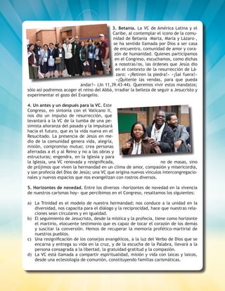 4
3. Betania. La VC de América Latina y el
Caribe, al contemplar el icono de la comu-
nidad de Betania –Marta, María y Lázaro–,
se ha sentido llamada por Dios a ser casa
de encuentro, comunidad de amor y cora-
zón de humanidad. Quienes participamos
en el Congreso, escuchamos, como dichas
a nosotras/os, las órdenes que Jesús dio
en el contexto de la resurrección de Lá-
zaro: «¡Retiren la piedra!» «¡Sal fuera!»
«¡Quítenle las vendas, para que pueda
andar!» (Jn 11,39.43-44). Queremos vivir estos mandatos;
sólo así podremos acoger el reino del Abbá, irradiar la belleza de seguir a Jesucristo y
experimentar el gozo del Evangelio.
4. Un antes y un después para la VC. Este
Congreso, en sintonía con el Vaticano II,
nos dio un impulso de resurrección, que
levantará a la VC de la tumba de una pe-
simista añoranza del pasado y la impulsará
hacia el futuro, que es la vida nueva en el
Resucitado. La presencia de Jesús en me-
dio de la comunidad genera vida, alegría,
misión, compromiso mutuo; crea personas
aferradas a él y al Reino y no a las obras y
estructuras; engendra, en la Iglesia y para
la Iglesia, una VC renovada y resignificada, no de masas, sino
de prójimos que viven la hermandad en un clima de amor, compasión y misericordia,
y son profecía del Dios de Jesús; una VC que origina nuevos vínculos intercongregacio-
nales y nuevos espacios que nos evangelizan con rostros diversos.
5. Horizontes de novedad. Entre los diversos «horizontes de novedad en la vivencia
de nuestros carismas hoy» que percibimos en el Congreso, resaltamos los siguientes:
a)	 La Trinidad es el modelo de nuestra hermandad; nos conduce a la unidad en la
diversidad, nos capacita para el diálogo y la reciprocidad, hace que nuestras rela-
ciones sean circulares y en igualdad.
b)	 El seguimiento de Jesucristo, desde la mística y la profecía, tiene como horizonte
el martirio, elocuente testimonio que es capaz de tocar el corazón de los demás
y suscitar la conversión. Hemos de recuperar la memoria profético-martirial de
nuestros pueblos.
c)	 Una resignificación de los consejos evangélicos, a la luz del Verbo de Dios que se
encarna y entrega su vida en la cruz, y de la escucha de la Palabra, llevará a la
persona consagrada a la libertad, la gratuidad-gratitud y la compasión.
d)	 La VC está llamada a compartir espiritualidad, misión y vida con laicas y laicos,
desde una eclesiología de comunión, constituyendo familias carismáticas.
 