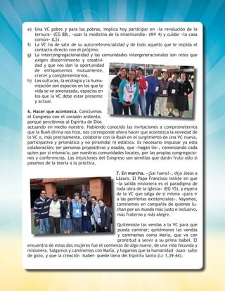 ESCUCHEMOS A DIOS DONDE LA VIDA CLAMA 5
e)	 Una VC pobre y para los pobres, implica hoy participar en «la revolución de la
ternura» (EG 88), «usar la medicina de la misericordia» (MV 4) y cuidar «la casa
común» (LS).
f)	 La VC ha de salir de su autorreferencialidad y de todo aquello que le impida el
contacto directo con el prójimo.
g)	 La intercongregacionalidad y las comunidades intergeneracionales son retos que
exigen discernimiento y creativi-
dad y que nos dan la oportunidad
de enriquecernos mutuamente,
crecer y complementarnos.
h)	 Las culturas, la ecología y la huma-
nización son espacios en los que la
vida se ve amenazada, espacios en
los que la VC debe estar presente
y actuar.
6. Hacer que acontezca. Concluimos
el Congreso con el corazón ardiente,
porque percibimos al Espíritu de Dios
actuando en medio nuestro. Habiendo conocido las invitaciones a comprometernos
que la Ruah divina nos hizo, nos corresponde ahora hacer que acontezca la novedad de
la VC o, más precisamente, colaborar con la Ruah en el surgimiento de una VC nueva,
participativa y prismática y no piramidal ni estática. Es necesario impulsar ya esta
colaboración; ser personas propositivas y osadas, que «hagan lío», comenzando cada
quien por sí misma/o, por nuestras comunidades locales, por las propias congregacio-
nes y conferencias. Las intuiciones del Congreso son semillas que darán fruto sólo si
pasamos de la teoría a la práctica.
7. En marcha. «¡Sal fuera!», dijo Jesús a
Lázaro. El Papa Francisco insiste en que
«la salida misionera es el paradigma de
toda obra de la Iglesia» (EG 15), y espera
de la VC que salga de sí misma «para ir
a las periferias existenciales». Vayamos,
caminemos en compañía de quienes lu-
chan por un mundo más justo e inclusivo,
más fraterno y más alegre.
Quitémosle las vendas a la VC para que
pueda caminar; quitémonos las vendas
y caminemos como María, que va con
prontitud a servir a su prima Isabel. El
encuentro de estas dos mujeres fue el comienzo de algo nuevo, de una vida fecunda y
misionera. Salgamos y caminemos con María, y hagamos que la humanidad –Juan– salte
de gozo, y que la creación –Isabel– quede llena del Espíritu Santo (Lc 1,39-44).
 