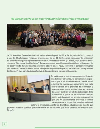 6
“Ha llegado la hora de un nuevo Pentecostes para la Vida Consagrada”
La XIX Asamblea General de la CLAR, celebrada en Bogotá del 22 al 24 de junio de 2015, convocó
a más de 80 religiosas y religiosos provenientes de las 22 Conferencias Nacionales de religiosos/
as, además de algunos representantes de la VC de Estados Unidos y Canadá, bajo el lema “Escu-
chemos a Dios donde la vida clama”. Esta Asamblea se asumió en continuidad con el Congreso de
VC desarrollado durante los días anteriores (del 18 al 21) “que, conforme el parecer de muchos
participantes, ha resultado un kairós (tiempo incomparable de gracia) para la Vida Consagrada del
Continente”. Más aún, la dosis reflexiva de la Asamblea se tuvo en el Congreso.
En su Mensaje a las/os consagradas/os de Amé-
rica Latina y el Caribe, la participantes expre-
saron que al inicio del encuentro “se nos invitó
a inclinar la cabeza para escuchar lo que cada
una/o llevaba en lo profundo de su corazón y
a permanecer en esa actitud para ser capaces
de acoger también los latidos del corazón de la
humanidad. A partir de esta dinámica empe-
zaron a desbordarse los anhelos más genuinos
por una VC gozosamente profética y semilla
de esperanza; a la par iban manifestándose el
dolor y la preocupación ante las dramáticas situaciones de muerte que
golpean a nuestros pueblos, particularmente en las naciones que están pasando por mayores con-
flictos”.
 