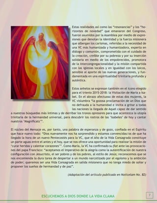 ESCUCHEMOS A DIOS DONDE LA VIDA CLAMA 7
Estas realidades así como las “resonancias” y los “ho-
rizontes de novedad” que emanaron del Congreso,
fueron asumidos por la Asamblea por medio de expre-
siones que denotan la identidad y la fuerza misionera
que albergan los carismas, referidas a la necesidad de
una VC más humanizada y humanizadora, experta en
diálogo y comunión, comprometida con el cuidado de
la creación, creíble por su pobreza y por su inserción
solidaria en medio de los empobrecidos, promotora
de la intercongregacionalidad y la misión compartida
con las iglesias locales y en igualdad con los laicos,
sensible al aporte de las nuevas generaciones, y fun-
damentada en una espiritualidad trinitaria profunda y
auténtica.
Estos anhelos se expresan también en el icono elegido
para el trienio 2015-2018: la Visitación de María a Isa-
bel. En el abrazo afectuoso de estas dos mujeres, la
VC vislumbra “la gozosa proclamación de un Dios que
no defrauda a la humanidad e invita a gritar a todas
las naciones la llegada de Aquel capaz de dar sentido
a nuestras búsquedas más íntimas y de derribar los tronos opresores para que acontezca la utopía
trinitaria de la hermandad universal, para descubrir los rostros de las ‘Isabeles’ de hoy y cantar
nuestros ‘Magnificats’”.
El núcleo del Mensaje es, por tanto, una palabra de esperanza y de gozo, confiada en el Espíritu
que hace nuevo todo: “Dios nuevamente nos ha sorprendido y estamos convencidas/os de que ha
llegado la hora de un nuevo Pentecostés para la VC, que el Año de la Vida Consagrada constituye
un parte aguas entre el antes y el hoy, que se nos ofrece una oportunidad para realizar la misión de
‘curar heridas y calentar corazones’”. Como María, la VC ha confirmado su fiat ante las provocacio-
nes del papa Francisco: “aceptamos el imperativo de la alegría como la autentificación de nuestra
configuración con Jesucristo, el ser pobres y de los pobres, al estilo de Jesús; reconocemos que se
nos encomienda la dura tarea de despertar a un mundo narcotizado por el egoísmo y la ambición
de poder; queremos ser una Vida Consagrada en salida misionera que no tenga miedo de soñar y
proponer los sueños de hermandad y de paz”.
(Adaptación del artículo publicado en Noticelam No. 82)
 