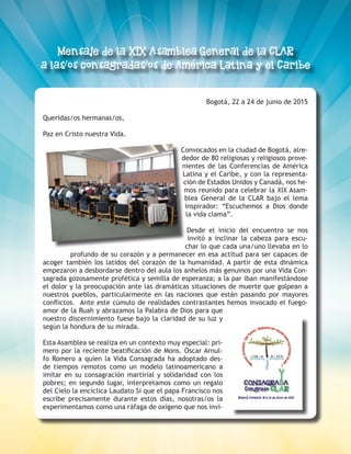 8
Bogotá, 22 a 24 de junio de 2015
Queridas/os hermanas/os,
Paz en Cristo nuestra Vida.
Convocados en la ciudad de Bogotá, alre-
dedor de 80 religiosas y religiosos prove-
nientes de las Conferencias de América
Latina y el Caribe, y con la representa-
ción de Estados Unidos y Canadá, nos he-
mos reunido para celebrar la XIX Asam-
blea General de la CLAR bajo el lema
inspirador: “Escuchemos a Dios donde
la vida clama”.
Desde el inicio del encuentro se nos
invitó a inclinar la cabeza para escu-
char lo que cada una/uno llevaba en lo
profundo de su corazón y a permanecer en esa actitud para ser capaces de
acoger también los latidos del corazón de la humanidad. A partir de esta dinámica
empezaron a desbordarse dentro del aula los anhelos más genuinos por una Vida Con-
sagrada gozosamente profética y semilla de esperanza; a la par iban manifestándose
el dolor y la preocupación ante las dramáticas situaciones de muerte que golpean a
nuestros pueblos, particularmente en las naciones que están pasando por mayores
conflictos. Ante este cúmulo de realidades contrastantes hemos invocado el fuego-
amor de la Ruah y abrazamos la Palabra de Dios para que
nuestro discernimiento fuese bajo la claridad de su luz y
según la hondura de su mirada.
Esta Asamblea se realiza en un contexto muy especial: pri-
mero por la reciente beatificación de Mons. Óscar Arnul-
fo Romero a quien la Vida Consagrada ha adoptado des-
de tiempos remotos como un modelo latinoamericano a
imitar en su consagración martirial y solidaridad con los
pobres; en segundo lugar, interpretamos como un regalo
del Cielo la encíclica Laudato Si que el papa Francisco nos
escribe precisamente durante estos días, nosotras/os la
experimentamos como una ráfaga de oxígeno que nos invi-
 