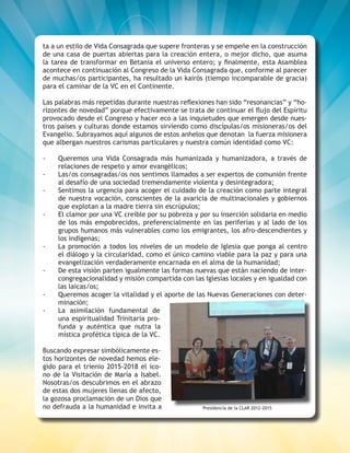 ESCUCHEMOS A DIOS DONDE LA VIDA CLAMA 9
ta a un estilo de Vida Consagrada que supere fronteras y se empeñe en la construcción
de una casa de puertas abiertas para la creación entera, o mejor dicho, que asuma
la tarea de transformar en Betania el universo entero; y finalmente, esta Asamblea
acontece en continuación al Congreso de la Vida Consagrada que, conforme al parecer
de muchas/os participantes, ha resultado un kairós (tiempo incomparable de gracia)
para el caminar de la VC en el Continente.
Las palabras más repetidas durante nuestras reflexiones han sido “resonancias” y “ho-
rizontes de novedad” porque efectivamente se trata de continuar el flujo del Espíritu
provocado desde el Congreso y hacer eco a las inquietudes que emergen desde nues-
tros países y culturas donde estamos sirviendo como discípulas/os misioneras/os del
Evangelio. Subrayamos aquí algunos de estos anhelos que denotan la fuerza misionera
que albergan nuestros carismas particulares y nuestra común identidad como VC:
-	 Queremos una Vida Consagrada más humanizada y humanizadora, a través de
relaciones de respeto y amor evangélicos;
-	 Las/os consagradas/os nos sentimos llamados a ser expertos de comunión frente
al desafío de una sociedad tremendamente violenta y desintegradora;
-	 Sentimos la urgencia para acoger el cuidado de la creación como parte integral
de nuestra vocación, conscientes de la avaricia de multinacionales y gobiernos
que explotan a la madre tierra sin escrúpulos;
-	 El clamor por una VC creíble por su pobreza y por su inserción solidaria en medio
de los más empobrecidos, preferencialmente en las periferias y al lado de los
grupos humanos más vulnerables como los emigrantes, los afro-descendientes y
los indígenas;
-	 La promoción a todos los niveles de un modelo de Iglesia que ponga al centro
el diálogo y la circularidad, como el único camino viable para la paz y para una
evangelización verdaderamente encarnada en el alma de la humanidad;
-	 De esta visión parten igualmente las formas nuevas que están naciendo de inter-
congregacionalidad y misión compartida con las Iglesias locales y en igualdad con
las laicas/os;
-	 Queremos acoger la vitalidad y el aporte de las Nuevas Generaciones con deter-
minación;
-	 La asimilación fundamental de
una espiritualidad Trinitaria pro-
funda y auténtica que nutra la
mística profética típica de la VC.
Buscando expresar simbólicamente es-
tos horizontes de novedad hemos ele-
gido para el trienio 2015-2018 el ico-
no de la Visitación de María a Isabel.
Nosotras/os descubrimos en el abrazo
de estas dos mujeres llenas de afecto,
la gozosa proclamación de un Dios que
no defrauda a la humanidad e invita a Presidencia de la CLAR 2012-2015
 