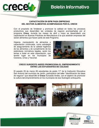 CAPACITACIÓN EN BPM PARA EMPRESAS
         DEL SECTOR ALIMENTOS ACOMPAÑADAS POR EL CRECE

Con el propósito de fortalecer y promover la calidad en todos los procesos
productivos que desarrollan las unidades de negocio acompañadas por el
programa Crece, durante los meses de abril y mayo se desarrollará una
capacitación en Buenas Prácticas de Manufactura a la que asistirán empresas del
sector alimentos que hacen parte de este Programa.

Higiene, manipulación de alimentos y
capacitación continuada, como estrategia
de aseguramiento de la calidad higiénica
de los alimentos y de cumplimiento de los
estándares normativos legales, serán los
temas a tratar en esta capacitación, que
tendrá lugar en los municipios de
Cisneros, Urrao y Yarumal.


      CRECE SUROESTE ANDES PROMOCIONA EL EMPRENDIMIENTO
               ENTRE LOS ESTUDIANTES DE COLEGIO

El pasado 29 de marzo 89 estudiantes de grado 11º de la Institución Educativa
San Antonio del municipio de Jardín, participaron del taller “Identificación de ideas
de negocio” que desarrolló el Crece Suroeste Andes, con el objetivo de promover
la cultura del emprendimiento en los municipios de esa Subregión antioqueña.
 