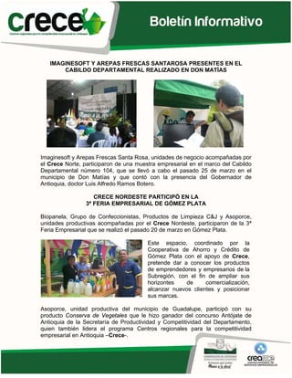 IMAGINESOFT Y AREPAS FRESCAS SANTAROSA PRESENTES EN EL
       CABILDO DEPARTAMENTAL REALIZADO EN DON MATÍAS




Imaginesoft y Arepas Frescas Santa Rosa, unidades de negocio acompañadas por
el Crece Norte, participaron de una muestra empresarial en el marco del Cabildo
Departamental número 104, que se llevó a cabo el pasado 25 de marzo en el
municipio de Don Matías y que contó con la presencia del Gobernador de
Antioquia, doctor Luis Alfredo Ramos Botero.

                   CRECE NORDESTE PARTICIPÓ EN LA
                3ª FERIA EMPRESARIAL DE GÓMEZ PLATA

Biopanela, Grupo de Confeccionistas, Productos de Limpieza C&J y Asoporce,
unidades productivas acompañadas por el Crece Nordeste, participaron de la 3ª
Feria Empresarial que se realizó el pasado 20 de marzo en Gómez Plata.

                                        Este espacio, coordinado por la
                                        Cooperativa de Ahorro y Crédito de
                                        Gómez Plata con el apoyo de Crece,
                                        pretende dar a conocer los productos
                                        de emprendedores y empresarios de la
                                        Subregión, con el fin de ampliar sus
                                        horizontes    de     comercialización,
                                        alcanzar nuevos clientes y posicionar
                                        sus marcas.

Asoporce, unidad productiva del municipio de Guadalupe, participó con su
producto Conserva de Vegetales que le hizo ganador del concurso Antójate de
Antioquia de la Secretaría de Productividad y Competitividad del Departamento,
quien también lidera el programa Centros regionales para la competitividad
empresarial en Antioquia –Crece-.
 