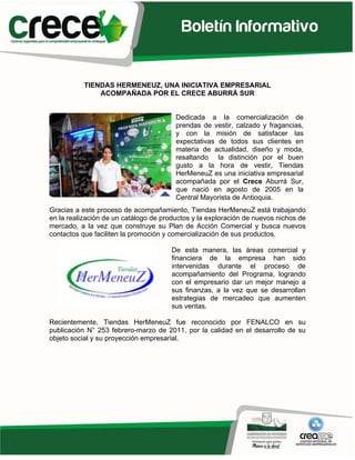 TIENDAS HERMENEUZ, UNA INICIATIVA EMPRESARIAL
               ACOMPAÑADA POR EL CRECE ABURRÁ SUR


                                        Dedicada a la comercialización de
                                        prendas de vestir, calzado y fragancias,
                                        y con la misión de satisfacer las
                                        expectativas de todos sus clientes en
                                        materia de actualidad, diseño y moda,
                                        resaltando la distinción por el buen
                                        gusto a la hora de vestir, Tiendas
                                        HerMeneuZ es una iniciativa empresarial
                                        acompañada por el Crece Aburrá Sur,
                                        que nació en agosto de 2005 en la
                                        Central Mayorista de Antioquia.
Gracias a este proceso de acompañamiento, Tiendas HerMeneuZ está trabajando
en la realización de un catálogo de productos y la exploración de nuevos nichos de
mercado, a la vez que construye su Plan de Acción Comercial y busca nuevos
contactos que faciliten la promoción y comercialización de sus productos.

                                       De esta manera, las áreas comercial y
                                       financiera de la empresa han sido
                                       intervenidas durante el proceso de
                                       acompañamiento del Programa, logrando
                                       con el empresario dar un mejor manejo a
                                       sus finanzas, a la vez que se desarrollan
                                       estrategias de mercadeo que aumenten
                                       sus ventas.

Recientemente, Tiendas HerMeneuZ fue reconocido por FENALCO en su
publicación N° 253 febrero-marzo de 2011, por la calidad en el desarrollo de su
objeto social y su proyección empresarial.
 