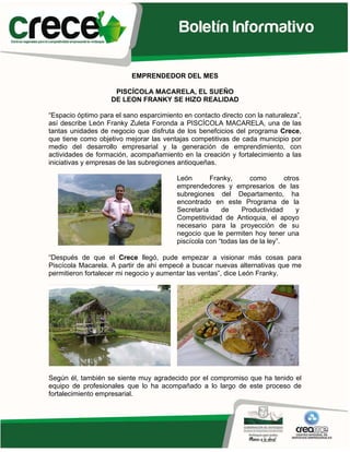 EMPRENDEDOR DEL MES

                     PISCÍCOLA MACARELA, EL SUEÑO
                    DE LEON FRANKY SE HIZO REALIDAD

“Espacio óptimo para el sano esparcimiento en contacto directo con la naturaleza”,
así describe León Franky Zuleta Foronda a PISCÍCOLA MACARELA, una de las
tantas unidades de negocio que disfruta de los benefcicios del programa Crece,
que tiene como objetivo mejorar las ventajas competitivas de cada municipio por
medio del desarrollo empresarial y la generación de emprendimiento, con
actividades de formación, acompañamiento en la creación y fortalecimiento a las
iniciativas y empresas de las subregiones antioqueñas.

                                         León       Franky,       como        otros
                                         emprendedores y empresarios de las
                                         subregiones del Departamento, ha
                                         encontrado en este Programa de la
                                         Secretaría     de     Productividad      y
                                         Competitividad de Antioquia, el apoyo
                                         necesario para la proyección de su
                                         negocio que le permiten hoy tener una
                                         piscícola con “todas las de la ley”.

“Después de que el Crece llegó, pude empezar a visionar más cosas para
Piscícola Macarela. A partir de ahí empecé a buscar nuevas alternativas que me
permitieron fortalecer mi negocio y aumentar las ventas”, dice León Franky.




Según él, también se siente muy agradecido por el compromiso que ha tenido el
equipo de profesionales que lo ha acompañado a lo largo de este proceso de
fortalecimiento empresarial.
 