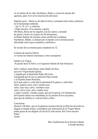 en el camino de la vida. Enséñanos, María, a vencer la muerte del
egoísmo, para vivir en la resurrección del amor.
Séptimo gozo - María es elevada al cielo y coronada como reina y primicia
de la humanidad redimida.
- Ap 11,19; 12,1 y reflexión
- Padre nuestro, 10 avemarías y gloria
Oh María, Reina de los ángeles y de los santos, coronada
de gloria y honor en el gozo sin fin del paraíso,
tú brillas delante de nosotros como estrella de la mañana.
Enséñanos, Madre, a caminar por el mundo con la mirada puesta
allá donde está el gozo auténtico y definitivo.
Se recitan dos avemarías para completar las 72.
Letanías de nuestra Señora
se recitan las letanías lauretanas u otras semejantes
Saludo a la Virgen
Se puede decir la Salve, o el siguiente Saludo de San Francisco:
Salve, Señora, santa Reina, santa Madre de Dios,
que eres Virgen hecha Iglesia,
y elegida por el Santísimo Padre del Cielo,
consagrada por él con su santísimo Hijo amado
y el Espíritu Santo Paráclito,
en la que estuvo y está toda la plenitud de la gracia, y todo bien.
Salve, palacio suyo; salve, tienda suya;
salve, casa suya, salve, vestidura suya;
salve, sierva suya; salve, madre suya,
y todas vosotras, virtudes santas, que por la gracia y la iluminación
del Espíritu Santo sois infundidas en el corazón de los creyentes,
para que de infieles se vuelvan fieles a Dios.
Conclusión
Oremos: Oh Dios, que en la gloriosa resurrección de tu Hijo has devuelto la
alegría al mundo entero, concédenos por intercesión de la Virgen María
poder gozar de las alegrías sin fin de la vida eterna. Por Cristo nuestro
Señor.
Amén.
Hna. Guillermina de la Encina Cebrián
Cruzada Seráfica
 