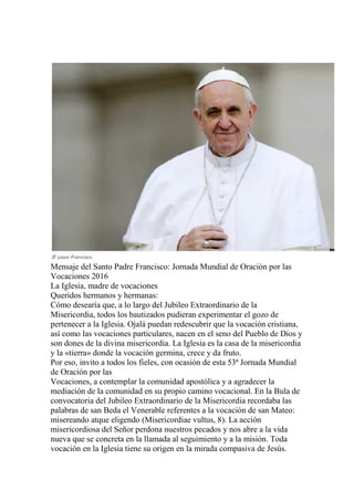 Mensaje del Santo Padre Francisco: Jornada Mundial de Oración por las
Vocaciones 2016
La Iglesia, madre de vocaciones
Queridos hermanos y hermanas:
Cómo desearía que, a lo largo del Jubileo Extraordinario de la
Misericordia, todos los bautizados pudieran experimentar el gozo de
pertenecer a la Iglesia. Ojalá puedan redescubrir que la vocación cristiana,
así como las vocaciones particulares, nacen en el seno del Pueblo de Dios y
son dones de la divina misericordia. La Iglesia es la casa de la misericordia
y la «tierra» donde la vocación germina, crece y da fruto.
Por eso, invito a todos los fieles, con ocasión de esta 53ª Jornada Mundial
de Oración por las
Vocaciones, a contemplar la comunidad apostólica y a agradecer la
mediación de la comunidad en su propio camino vocacional. En la Bula de
convocatoria del Jubileo Extraordinario de la Misericordia recordaba las
palabras de san Beda el Venerable referentes a la vocación de san Mateo:
misereando atque eligendo (Misericordiae vultus, 8). La acción
misericordiosa del Señor perdona nuestros pecados y nos abre a la vida
nueva que se concreta en la llamada al seguimiento y a la misión. Toda
vocación en la Iglesia tiene su origen en la mirada compasiva de Jesús.
 