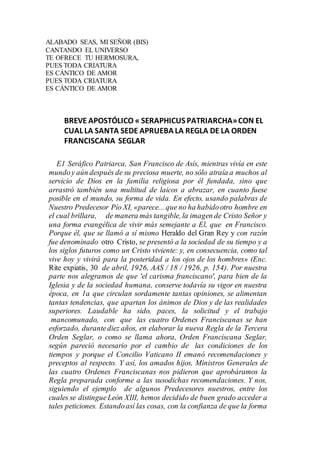 ALABADO SEAS, MI SEÑOR (BIS)
CANTANDO EL UNIVERSO
TE OFRECE TU HERMOSURA,
PUES TODA CRIATURA
ES CÁNTICO DE AMOR
PUES TODA CRIATURA
ES CÁNTICO DE AMOR
BREVE APOSTÓLICO « SERAPHICUSPATRIARCHA»CON EL
CUALLA SANTA SEDE APRUEBA LA REGLA DE LA ORDEN
FRANCISCANA SEGLAR
E1 Seráfico Patriarca, San Francisco de Asís, mientras vivía en este
mundoy aún después de su preciosa muerte, no sólo atraía a muchos al
servicio de Dios en la familia religiosa por él fundada, sino que
arrastró también una multitud de laicos a abrazar, en cuanto fuese
posible en el mundo, su forma de vida. En efecto, usando palabras de
Nuestro Predecesor Pío XI, «parece... que no ha habidootro hombre en
el cual brillara, de manera más tangible, la imagen de Cristo Señor y
una forma evangélica de vivir más semejante a El, que en Francisco.
Porque él, que se llamó a sí mismo Heraldo del Gran Rey y con razón
fue denominado otro Cristo, se presentó a la sociedad de su tiempo y a
los siglos futuros como un Cristo viviente: y, en consecuencia, como tal
vive hoy y vivirá para la posteridad a los ojos de los hombres» (Enc.
Rite expiatis, 30 de abril, 1926, AAS / 18 / 1926, p. 154). Por nuestra
parte nos alegramos de que 'el carisma franciscano', para bien de la
Iglesia y de la sociedad humana, conserve todavía su vigor en nuestra
época, en 1a que circulan sordamente tantas opiniones, se alimentan
tantas tendencias, que apartan los ánimos de Dios y de las realidades
superiores. Laudable ha sido, paces, la solicitud y el trabajo
mancomunado, con que las cuatro Ordenes Franciscanas se han
esforzado, durantediez años, en elaborar la nueva Regla de la Tercera
Orden Seglar, o como se llama ahora, Orden Franciscana Seglar,
según pareció necesario por el cambio de las condiciones de los
tiempos y porque el Concilio Vaticano II emanó recomendaciones y
preceptos al respecto. Y así, los amados hijos, Ministros Generales de
las cuatro Ordenes Franciscanas nos pidieron que aprobáramos la
Regla preparada conforme a las susodichas recomendaciones. Y nos,
siguiendo el ejemplo de algunos Predecesores nuestros, entre los
cuales se distingueLeón XIII, hemos decidido de buen grado acceder a
tales peticiones. Estandoasí las cosas, con la confianza de que la forma
 