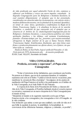 de vida predicada por aquel admirable Varón de Asís, comience a
reflorecer con brillantez y crezca con nuevo impulso, consultada la
Sagrada Congregación para los Religiosos e Institutos Seculares, la
cual examinó diligentemente el ejemplar que le fue presentado,
consideradascon atención todas las circunstancias, con ciencia cierta y
madura deliberación nuestra, con la plenitud de la potestad Apostólica,
en virtud de estas letras, aprobamos y confirmamos 1a Regla de la
Orden Franciscana Seglar, y le añadimos la fuerza de la sanción
Apostólica, a condición de que concuerde con el ejemplar que se
conserva en el Archivo de 1a citada SagradaCongregación para los
Religiosos e Institutos Seculares, y cuyas primeras palabras son «Inter
spirituales familias» y las últimas, «ad normam Constitutionum,
petenda». Al mismo tiempo, por las_ presentes y por nuestra autoridad,
abrogarnos la Regla anterior de la que se llama Tercera Orden
Franciscana Seglar. Establecemos, finalmente, que estas letras sean
firmes y produzcan plenamente sus efectos ahora y en el futuro; sin que
obste nada en contrario.
Dadasen Roma, en San Pedro, bajoel anillo del Pescador, e1 día
24 de junio de 1978, decimosexto año de nuestro pontificado.
JUAN, Card. ViLLOT, Secretario de Estado
VIDA CONSAGRADA
Profecía, cercanía y esperanza”, el Papa a los
Consagrados
“Evitar el terrorismo de las habladurías, que constituyen una bomba.
No pensar en el dinero, que no da la esperanza duradera, la verdadera
esperanza está solo en el Señor. Y pidan el donde nuevas vocaciones, para
manifestar la cercaníade Dios al prójimo”. Sonalgunos de los puntos de
meditación del Papa Francisco al recibir a los participantes en el Jubileo de
la Vida Consagrada, en el Aula Pablo VI del Vaticano.
A vísperas de la fiesta de la Presentación del Señor, y clausura del
Año de la Vida Consagrada, el Pontífice hablando desdeel corazón expresó
su cercanía y esperanza en un nuevo despertar de la Vida Consagrada para
el mundo de hoy.
“Despierten al mundo es la sugerente expresión con la que el Papa
Francisco invita a los consagrados y las consagradas a vivir el Evangelio en
la vida cotidiana.
Una invitación que anima a creer que una cualidad y un estilo de vida en el
que brilla la equidad, la justicia, la amabilidad, la hospitalidad, la
convivencia de las diferencias humanas, religiosas y culturales, es posible”,
 