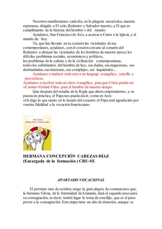 Nosotros manifestamos cadadía, en la plegaria eucarística, nuestra
esperanza, dirigida a El solo, Redentor y Salvador nuestro, a El que es
cumplimiento de la historia del hombre v del mundo.
Ayúdanos, San Francisco de Asís, a acercar a Cristo a la Iglesia y al
mundo de hoy.
Tú, que has llevado en tu corazón las vicisitudes de tus
contemporáneos, ayúdanos, conel corazón cercano al corazón del
Redentor, a abrazar las vicisitudes de los hombres de nuestra época:los
difíciles problemas sociales, económicos y políticos,
los problemas de la cultura y de la civilización contemporáneas,
todos los sufrimientos del hombre de hoy, sus dudas, sus negaciones, sus
desbandadas, sus tensiones, sus complejos, sus inquietudes...
Ayúdanos a traducir todo esto a un lenguaje evangélico, sencillo y
provechoso.
Ayúdanos a resolver todo en clave evangélica, para que Cristo pueda ser
«Camino-Verdad-Vida» para el hombre de nuestro tiempo.
Que después del estudio de la Regla que ahora emprendemos, y su
puesta en práctica, el Papa nos pueda decir, como en Asís:
«Os digo lo que siento en lo hondo del corazón: el Papa está agradecido por
vuestra fidelidad a la vocación franciscana».
HERMANA CONCEPCIÓN CABEZAS DÍAZ
(Encargada de la formación ) CRU-SE
APARTADO VOCACIONAL
El próximo mes de octubre, tengo la gran alegría de comunicaros que,
la hermana Gloria, de la fraternidad de Granada, dará el segundo paso para
su consagración, es decir, tendrá lugar la toma de crucifijo, que es el paso
previo a la consagración. Esta etapa tiene un año de duración, aunque se
 