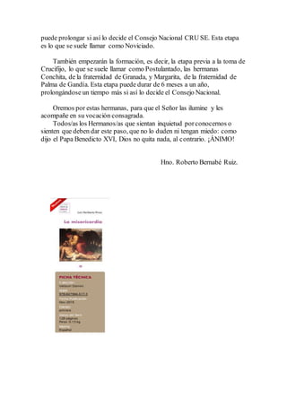 puede prolongar si así lo decide el Consejo Nacional CRU SE. Esta etapa
es lo que se suele llamar como Noviciado.
También empezarán la formación, es decir, la etapa previa a la toma de
Crucifijo, lo que se suele llamar como Postulantado, las hermanas
Conchita, de la fraternidad de Granada, y Margarita, de la fraternidad de
Palma de Gandía. Esta etapa puede durar de 6 meses a un año,
prolongándose un tiempo más si así lo decide el Consejo Nacional.
Oremos por estas hermanas, para que el Señor las ilumine y les
acompañe en su vocación consagrada.
Todos/as los Hermanos/as que sientan inquietud porconocernos o
sienten que deben dar este paso, que no lo duden ni tengan miedo: como
dijo el Papa Benedicto XVI, Dios no quita nada, al contrario. ¡ÁNIMO!
Hno. Roberto Bernabé Ruiz.
 