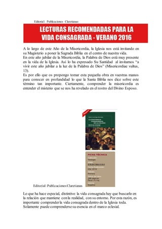 Editorial: Publicaciones Claretianas
A lo largo de este Año de la Misericordia, la Iglesia nos está invitando en
su Magisterio a poner la Sagrada Biblia en el centro de nuestra vida.
En este año jubilar de la Misericordia, la Palabra de Dios está muy presente
en la vida de la Iglesia. Así lo ha expresado Su Santidad al invitarnos “a
vivir este año jubilar a la luz de la Palabra de Dios” (Misericordiae vultus,
13).
Es por ello que os propongo tomar esta pequeña obra en vuestras manos
para conocer en profundidad lo que la Santa Biblia nos dice sobre este
término tan importante. Ciertamente, comprender la misericordia es
entender el misterio que se nos ha revelado en el rostro del Divino Esposo.
Editorial: PublicacionesClaretianas
Lo que ha hace especial, distintivo la vida consagrada hay que buscarlo en
la relación que mantiene conla realidad, con su entorno. Por esta razón, es
importante comprenderla vida consagrada dentro de la Iglesia toda.
Solamente puede comprendersesu esencia en el marco eclesial.
 