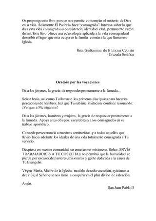 Os propongo este libro porque nos permite contemplar el misterio de Dios
en la vida. Solamente El Padre la hace “consagrada”. Interesa saber lo que
da a esta vida consagradasu consistencia, identidad vital, permanente razón
de ser. Este libro ofrece una eclesiología aplicada a la vida consagradaal
describir el lugar que esta ocupaen la familia común a la que llamamos
Iglesia.
Hna. Guillermina de la Encina Cebrián
Cruzada Seráfica
Oración por las vocaciones
Da a los jóvenes, la gracia de responderprontamente a la llamada...
Señor Jesús, así como Tu llamaste los primeros discípulos para hacerles
pescadores dehombres, haz que Tu sublime invitación continúe resonando:
¡Vengan a Mi, síganme!
Da a los jóvenes, hombres y mujeres, la gracia de responder prontamente a
la llamada. Apoya a tus obispos, sacerdotes ya los consagrados en su
trabajo apostólico.
Concedeperseverancia a nuestros seminaristas y a todos aquellos que
llevan hacia adelante los ideales de una vida totalmente consagrada a Tu
servicio.
Despierta en nuestra comunidad un entusiasmo misionero. Señor, ENVÍA
TRABAJADORES A TU COSECHA y no permitas que la humanidad se
pierda por escasez de pastores, misioneros y gente dedicada a la causa de
Tu Evangelio.
Virgen María, Madre de la Iglesia, modelo de toda vocación, ayúdanos a
decir Sí, al Señor que nos llama a cooperaren el plan divino de salvación.
Amén.
San Juan Pablo II
 