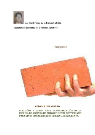 Hna. Guillermina de la Encina Cebrián
Secretaria Nacionalde los Cruzados Seráficos
¡¡TU PUEDES!!
COLOCAR UN LADRILLO
POR SÓLO 5 EUROS PARA LA CONSTRUCCIÓN DE LA
ESCUELA DE SECUNDARIA AUTOSUFICIENTE DE ST FRANCIS
PARA NIÑOS DISCAPACITADOS DE BAJA SUBUKIA, KENYA.
 