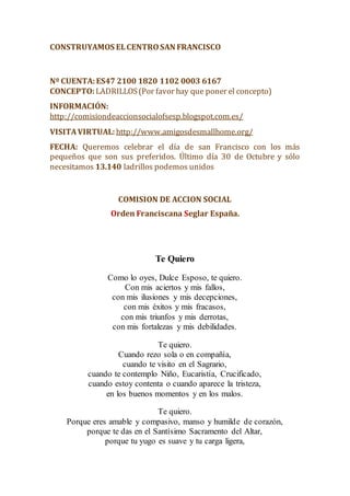 CONSTRUYAMOS ELCENTROSAN FRANCISCO
Nº CUENTA:ES47 2100 1820 1102 0003 6167
CONCEPTO: LADRILLOS(Por favor hay que poner el concepto)
INFORMACIÓN:
http://comisiondeaccionsocialofsesp.blogspot.com.es/
VISITAVIRTUAL: http://www.amigosdesmallhome.org/
FECHA: Queremos celebrar el día de san Francisco con los más
pequeños que son sus preferidos. Último día 30 de Octubre y sólo
necesitamos 13.140 ladrillos podemos unidos
COMISION DE ACCION SOCIAL
Orden Franciscana Seglar España.
Te Quiero
Como lo oyes, Dulce Esposo, te quiero.
Con mis aciertos y mis fallos,
con mis ilusiones y mis decepciones,
con mis éxitos y mis fracasos,
con mis triunfos y mis derrotas,
con mis fortalezas y mis debilidades.
Te quiero.
Cuando rezo sola o en compañía,
cuando te visito en el Sagrario,
cuando te contemplo Niño, Eucaristía, Crucificado,
cuando estoy contenta o cuando aparece la tristeza,
en los buenos momentos y en los malos.
Te quiero.
Porque eres amable y compasivo, manso y humilde de corazón,
porque te das en el Santísimo Sacramento del Altar,
porque tu yugo es suave y tu carga ligera,
 