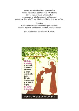 porque eres misericordioso y compasivo,
porque eres el Hijo de Dios Vivo y Verdadero
porque eres divinidad y humanidad,
porque eres el más hermoso de los hombres,
porque me diste a la Virgen María por Madre al pie de la Cruz.
Te quiero.
Como sólo una mujer enamorada puede querer:
con toda mi alma, con todo mi corazón, con todo mi ser.
Hna. Guillermina de la Encina Cebrián.
 