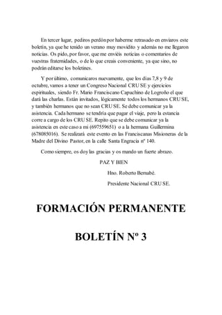 En tercer lugar, pediros perdónpor haberme retrasado en enviaros este
boletín, ya que he tenido un verano muy movidito y además no me llegaron
noticias. Os pido, por favor, que me enviéis noticias o comentarios de
vuestras fraternidades, o de lo que creais conveniente, ya que sino, no
podrán editarse los boletines.
Y porúltimo, comunicaros nuevamente, que los días 7,8 y 9 de
octubre, vamos a tener un Congreso Nacional CRU SE y ejercicios
espirituales, siendo Fr. Mario Franciscano Capuchino de Logroño el que
dará las charlas. Están invitados, lógicamente todos los hermanos CRU SE,
y también hermanos que no sean CRU SE. Se debe comunicar ya la
asistencia. Cada hermano se tendría que pagar el viaje, pero la estancia
corre a cargo de los CRU SE. Repito que se debe comunicar ya la
asistencia en este caso a mi (697559651) o a la hermana Guillermina
(678085016). Se realizará este evento en las Franciscanas Misioneras de la
Madre del Divino Pastor, en la calle Santa Engracia nº 140.
Como siempre, os doylas gracias y os mando un fuerte abrazo.
PAZ Y BIEN
Hno. Roberto Bernabé.
Presidente Nacional CRU SE.
FORMACIÓN PERMANENTE
BOLETÍN Nº 3
 