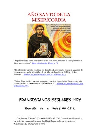 AÑO SANTO DE LA
MISERICORDIA
“El perdón es una fuerza que resucita a una vida nueva e infunde el valor para mirar el
futuro con esperanza”. Bula Misericordiae Vultus, n.10.
.“El sufrimiento del otro constituye un llamado a la conversión, porque la necesidad del
hermano me recuerda la fragilidad de mi vida, mi dependencia de Dios y de los
hermanos”. Mensaje del papa Francisco para la Cuaresma 2015.
“Cuánto deseo que (...) nuestras parroquias y nuestras comunidades, lleguen a ser islas
de misericordia en medio del mar de la indiferencia”. Mensaje del papa Francisco para
la Cuaresma 2015.
FRANCISCANOS SEGLARES HOY
Exposición de la Regla (1978) O.F.S.
Este folleto: FRANCISCANOSSEGLARESHOYes un humildeservicio
de reflexión sistemática sobre la REGLArenovada para 1a Orden
Franciscana Seglar, quenos legó
 
