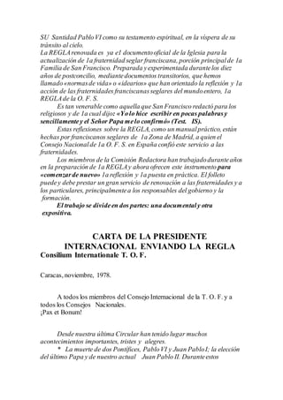 SU Santidad PabloVI como su testamento espiritual, en la víspera de su
tránsito al cielo.
La REGLArenovada es ya e1 documentooficial de la Iglesia para la
actualización de 1a fraternidad seglar franciscana, porción principalde 1a
Familia de San Francisco. Preparada yexperimentada durantelos diez
años de postconcilio, mediantedocumentos transitorios, que hemos
llamado«normasde vida» o «idearios» que han orientado la reflexión y 1a
acción de las fraternidades franciscanasseglares del mundoentero, 1a
REGLAde la O. F. S.
Es tan venerable como aquella que San Francisco redactó para los
religiosos y de 1a cual dijo: «Yolo hice escribir en pocas palabrasy
sencillamentey el Señor Papa melo confirmó» (Test. IS).
Estas reflexiones sobre la REGLA, como un manualpráctico, están
hechas por franciscanos seglares de 1a Zona de Madrid, a quien el
Consejo Nacionalde 1a O. F. S. en España confió este servicio a las
fraternidades.
Los miembros de la Comisión Redactora han trabajadoduranteaños
en la preparación de 1a REGLAy ahora ofrecen este instrumento para
«comenzarde nuevo» 1a reflexión y 1a puesta en práctica. El folleto
puedey debe prestar un gran servicio de renovación a las fraternidades y a
los particulares, principalmentea los responsables del gobierno y la
formación.
El trabajo se divideen dos partes: una documentaly otra
expositiva.
CARTA DE LA PRESIDENTE
INTERNACIONAL ENVIANDO LA REGLA
Consilium Internationale T. O. F.
Caracas, noviembre, 1978.
A todos los miembros del Consejo Internacional de la T. O. F. y a
todos los Consejos Nacionales.
¡Pax et Bonum!
Desde nuestra última Circular han tenido lugar muchos
acontecimientos importantes, tristes y alegres.
* La muerte de dos Pontífices, PabloVI y Juan PabloI; la elección
del último Papa y de nuestro actual Juan Pablo II. Duranteestos
 