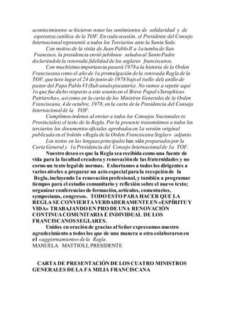 acontecimientos se hicieron notar los sentimientos de solidaridad y de
esperanza católica de la TOF. En cada ocasión, el Presidente del Consejo
Internacionalrepresentó a todos los Terciarios ante la Santa Sede.
Con motivo de la visita de Juan PabloII a 1a tumba de San
Francisco, la presidencia envió jubilosos saludosal SantoPadre
declarándolela renovada fidelidad de los seglares franciscanos.
Con muchísima importancia pasará 1978a la historia de la Orden
Franciscana como el año de 1a promulgación dela renovada Regla de la
TOF, quetuvo lugarel 24 de junio de 1978 bajoel (sello del) anillo de
pastor del Papa PabloVI (Sub anulopiscatoris). No vamos a repetir aquí
1o que fue dicho respecto a este asunto en el Breve Papal«Seraphicus
Patriarcha», asícomo en la carta de los Ministros Generales de la Orden
Franciscana, 4 de octubre, 1978, en la carta de la Presidencia del Consejo
Internacionalde la TOF.
Cumplimosórdenes al enviar a todos los Consejos Nacionales (o
Provinciales) el texto de la Regla. Por la presente transmitimos a todos los
terciarios los documentos oficiales aprobadosen 1a versión original
publicada en el boletín «Regla de la Orden Franciscana Seglar» adjunto.
Los textos en las lenguasprincipales han sido preparadospor la
Curia General y 1a Presidencia del Consejo Internacionalde 1a TOF.
Nuestro deseo es que la Regla sea recibida como una fuente de
vida para la facultad creadora y renovaciónde las fraternidades y no
corno un texto legalde normas. Exhortamos a todos los dirigentes a
varios niveles a preparar un acto especialpara la recepciónde la
Regla, incluyendo 1a renovaciónprofesional, y también a programar
tiempos para el estudio comunitario y reflexión sobre el nuevo texto;
organizarconferencias de formación, artículos, comentarios,
symposiums, congresos. TODO ESTO PARA HACER QUE LA
REGLA SE CONVIERTAVERDADERAMENTEEN «ESPÍRITUY
VIDA» TRABAJANDO EN PRO DE UNA RENOVACIÓN
CONTINUACOMUNITARIA E INDIVIDUAL DE LOS
FRANCISCANOSSEGLARES.
Unidos en oraciónde gracias alSeñor expresamos nuestro
agradecimiento a todos los que de una manera u otra colaboraronen
e1 «aggiornamiento» dela Regla.
MANUELA MATTIOLI, PRESIDENTE
CARTA DE PRESENTACIÓN DE LOS CUATRO MINISTROS
GENERALES DE LA FA MILIA FRANCISCANA
 