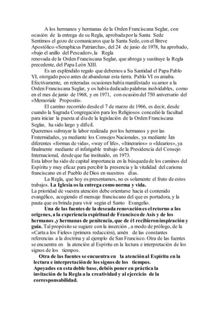 A los hermanos y hermanas de la Orden Franciscana Seglar, con
ocasión de la entrega de su Regla, aprobadaporla Santa Sede
Sentimos el gozo de comunicaros que la Santa Sede, con el Breve
Apostólico «Seraphicus Patriarcha», del 24 de junio de 1978, ha aprobado,
«bajo el anillo del Pescador»,la Regla
renovada de la Orden Franciscana Seglar, que abroga y sustituye la Regla
precedente, del Papa León XIII.
Es un espléndido regalo que debemos a Su Santidad el Papa Pablo
VI, otorgado poco antes de abandonar esta tierra. Pablo VI os amaba.
Efectivamente, en reiteradas ocasiones había manifestado su amor a la
Orden Franciscana Seglar, y os había dedicado palabras inolvidables, como
en el mes de junio de 1968, y en 1971, con ocasión del 750 aniversario del
«Memoriale Propositi».
El camino recorrido desdeel 7 de marzo de 1966, es decir, desde
cuando la Sagrada Congregación para los Religiosos concedió la facultad
para iniciar la puesta al díade la legislación de la Orden Franciscana
Seglar, ha sido largo y difícil.
Queremos subrayar la labor realizada porlos hermanos y por las
Fraternidades, ya mediante los Consejos Nacionales, ya mediante las
diferentes «formas de vida», «way of life», «Itinerarios» o «Idearios», ya
finalmente mediante el infatigable trabajo de la Presidencia del Consejo
Internacional, desdeque fue instituido, en 1973.
Esta labor ha sido de capital importancia en la búsquedade los caminos del
Espíritu y muy eficaz para percibir la presencia y la vitalidad del carisma
franciscano en el Pueblo de Dios en nuestros días.
La Regla, que hoy os presentamos, no es solamente el fruto de estos
trabajos. La Iglesia os la entrega como norma y vida.
La prioridad de vuestra atención debe orientarse hacia el contenido
evangélico, acogiendo el mensaje franciscano del que es portadora, y la
pauta que os brinda para vivir según el Santo Evangelio.
Una de las fuentes de la deseada renovaciónes elretorno a los
orígenes, a la experiencia espiritual de Franciscode Asís y de los
hermanos ,y hermanas de penitencia, que de él recibieroninspiración y
guía. Tal propósito se sugiere con la inserción , a modo de prólogo, de la
«Carta a los Fieles» (primera redacción), amén de las constantes
referencias a la doctrina y al ejemplo de San Francisco. Otra de las fuentes
se encuentra en la atención al Espíritu en la lectura e interpretación de los
signos de los tiempos.
Otra de las fuentes se encuentra en la atenciónal Espíritu en la
lectura e interpretaciónde los signos de los tiempos.
Apoyados en esta doble base, debéis poner en práctica la
invitación de la Regla a la creatividad y al ejercicio de la
corresponsabilidad.
 
