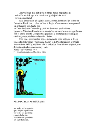 Apoyados en esta doble base, debéis poner en práctica la
invitación de la Regla a la creatividad y al ejercicio de la
corresponsabilidad
Esta creatividad, en algunos casos, deberáexpresarse en forma de
Estatutos. En efecto, el número 3 de la Regla afirma como norma general:
«la aplicación será hecha por
las Constituciones Generales y por los Estatutos particulares».
Nosotros, Ministros Franciscanos, con todos nuestros hermanos, quedamos
con el ánimo abierto y dispuesto a prestaros la asistencia necesaria para
caminar juntos por los caminos del Señor.
Con estos sentimientos nos es sumamente grato entregar la Regla
renovada de la Orden Franciscana Seglar a la Presidencia del Consejo
Internacional OFS y, mediante ella, a todos los Franciscanos seglares, que
deberán recibirla como norma y vida.
Roma, 4 de octubre de 1978.
Fr. Constantino Koser, Min. Gen. OFM
ALABADO SEAS, MI SEÑOR:(BIS)
por todos los hermanos
que acogen y perdonan,
por todos los que rezan
en su tribulación.
Por todos los que rezan
En su tribulación.
 