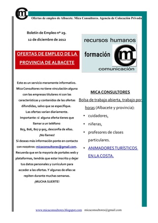 Ofertas de empleo de Albacete. Mica Consultores. Agencia de Colocación Privada



        Boletín de Empleo nº 29.
         12 de diciembre de 2012


 OFERTAS DE EMPLEO DE LA
   PROVINCIA DE ALBACETE



 Este es un servicio meramente informativo.
Mica Consultores no tiene vinculación alguna
     con las empresas titulares ni con las
                                                        MICA CONSULTORES
  características y contenidos de las ofertas     Bolsa de trabajo abierta, trabajo por
    difundidas, salvo que se especifique.
                                                     horas (Albacete y provincia):
       Las ofertas varían diariamente.
   Importante: si alguna oferta tienes que
                                                    • cuidadores,
             llamar a un teléfono                   • niñeras,
   803, 806, 807 p 905, desconfía de ellas.
                                                    • profesores de clases
                  ¡No llames!
Si deseas más información ponte en contacto            particulares.
con nosotros: micaconsultores@gmail.com.
                                                    • ANIMADORES TURÍSTICOS
Recuerda que en la mayoría de portales web y
                                                       EN LA COSTA.
plataformas, tendrás que estar inscrito y dejar
   tus datos personales y curriculum para
  acceder a las ofertas. Y algunas de ellas se
      repiten durante muchas semanas.
              ¡MUCHA SUERTE!




               www.micaconsultores.blogspot.com micaconsultores@gmail.com
 