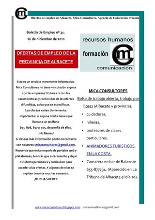 Ofertas de empleo de Albacete. Mica Consultores. Agencia de Colocación Privada



        Boletín de Empleo nº 31.
         26 de diciembre de 2012


 OFERTAS DE EMPLEO DE LA
   PROVINCIA DE ALBACETE



 Este es un servicio meramente informativo.
Mica Consultores no tiene vinculación alguna
     con las empresas titulares ni con las
                                                        MICA CONSULTORES
  características y contenidos de las ofertas     Bolsa de trabajo abierta, trabajo por
    difundidas, salvo que se especifique.
                                                     horas (Albacete y provincia):
       Las ofertas varían diariamente.
   Importante: si alguna oferta tienes que
                                                    • cuidadores,
             llamar a un teléfono                   • niñeras,
   803, 806, 807 p 905, desconfía de ellas.
                                                    • profesores de clases
                  ¡No llames!
Si deseas más información ponte en contacto            particulares.
con nosotros: micaconsultores@gmail.com.
                                                    • ANIMADORES TURÍSTICOS
Recuerda que en la mayoría de portales web y
                                                       EN LA COSTA.
plataformas, tendrás que estar inscrito y dejar
   tus datos personales y curriculum para           • Camarera en bar de Balazote.
  acceder a las ofertas. Y algunas de ellas se
                                                       655-877794. (Aparecido en La
      repiten durante muchas semanas.
              ¡MUCHA SUERTE!
                                                       Tribuna de Albacete el día 19).




               www.micaconsultores.blogspot.com micaconsultores@gmail.com
 