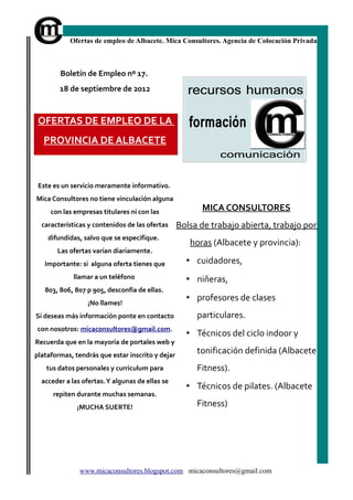 Ofertas de empleo de Albacete. Mica Consultores. Agencia de Colocación Privada



        Boletín de Empleo nº 17.
        18 de septiembre de 2012


 OFERTAS DE EMPLEO DE LA
   PROVINCIA DE ALBACETE



 Este es un servicio meramente informativo.
Mica Consultores no tiene vinculación alguna
     con las empresas titulares ni con las              MICA CONSULTORES
  características y contenidos de las ofertas     Bolsa de trabajo abierta, trabajo por
    difundidas, salvo que se especifique.
                                                     horas (Albacete y provincia):
       Las ofertas varían diariamente.
   Importante: si alguna oferta tienes que          • cuidadores,
             llamar a un teléfono                   • niñeras,
   803, 806, 807 p 905, desconfía de ellas.
                  ¡No llames!
                                                    • profesores de clases
Si deseas más información ponte en contacto            particulares.
con nosotros: micaconsultores@gmail.com.
                                                    • Técnicos del ciclo indoor y
Recuerda que en la mayoría de portales web y
plataformas, tendrás que estar inscrito y dejar
                                                       tonificación definida (Albacete
   tus datos personales y curriculum para              Fitness).
  acceder a las ofertas. Y algunas de ellas se
                                                    • Técnicos de pilates. (Albacete
      repiten durante muchas semanas.
              ¡MUCHA SUERTE!                           Fitness)




               www.micaconsultores.blogspot.com micaconsultores@gmail.com
 