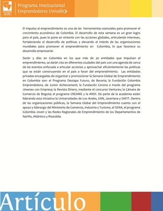 El impulso al emprendimiento es una de las herramientas esenciales para promover el
crecimiento económico de Colombia. El desarrollo de esta semana es un gran logro
para el país, pues lo pone en sintonía con las acciones globales, articulando intereses,
fortaleciendo el desarrollo de políticas y elevando el interés de las organizaciones
mundiales para promover el emprendimiento en Colombia, lo que favorece su
desarrollo empresarial.
Serán 5 días en Colombia en los que más de 30 entidades que impulsan el
emprendimiento, se darán cita en diferentes ciudades del país con una agenda de cerca
de 60 eventos enfocada a articular acciones y aprovechar eficientemente las políticas
que se están construyendo en el país a favor del emprendimiento. Las entidades
privadas encargadas de organizar y promocionar la Semana Global de Emprendimiento
en Colombia son: el Programa Destapa Futuro, de Bavaria; la Fundación Colombia
Emprendedora, de Junior Achievement; la Fundación Corona a través del programa
Jóvenes con Empresa; la Revista Dinero, mediante el concurso Ventures; la Cámara de
Comercio de Bogotá; el programa CREAME y la ANDI. De parte de la academia están
liderando esta iniciativa la Universidades de Los Andes, EAN, Javeriana y EAFIT. Dentro
de las organizaciones públicas, la Semana Global del Emprendimiento cuenta con el
apoyo y liderazgo del Ministerio de Comercio, Industria y Turismo, el SENA, el programa
Colombia Joven y las Redes Regionales de Emprendimiento de los Departamentos de
Nariño, Atlántico y Risaralda.
 