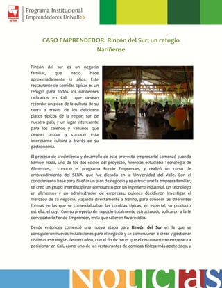 CASO EMPRENDEDOR: Rincón del Sur, un refugio
Nariñense
Rincón del sur es un negocio
familiar, que nació hace
aproximadamente 12 años. Este
restaurante de comidas típicas es un
refugio para todos los nariñenses
radicados en Cali que desean
recordar un poco de la cultura de su
tierra a través de los deliciosos
platos típicos de la región sur de
nuestro país, y un lugar interesante
para los caleños y vallunos que
desean probar y conocer esta
interesante cultura a través de su
gastronomía.
El proceso de crecimiento y desarrollo de este proyecto empresarial comenzó cuando
Samuel Isaza, uno de los dos socios del proyecto, mientras estudiaba Tecnología de
Alimentos, conoció el programa Fondo Emprender, y realizó un curso de
emprendimiento del SENA, que fue dictado en la Universidad del Valle. Con el
conocimiento base para diseñar un plan de negocio y re-estructurar la empresa familiar,
se creó un grupo interdisciplinar compuesto por un ingeniero industrial, un tecnólogo
en alimentos y un administrador de empresas, quienes decidieron investigar el
mercado de su negocio, viajando directamente a Nariño, para conocer las diferentes
formas en las que se comercializaban las comidas típicas, en especial, su producto
estrella: el cuy. Con su proyecto de negocio totalmente estructurado aplicaron a la IV
convocatoria Fondo Emprender, en la que salieron favorecidos.
Desde entonces comenzó una nueva etapa para Rincón del Sur en la que se
consiguieron nuevas instalaciones para el negocio y se comenzaron a crear y gestionar
distintas estrategias de mercadeo, con el fin de hacer que el restaurante se empezara a
posicionar en Cali, como uno de los restaurantes de comidas típicas más apetecidos, y
 