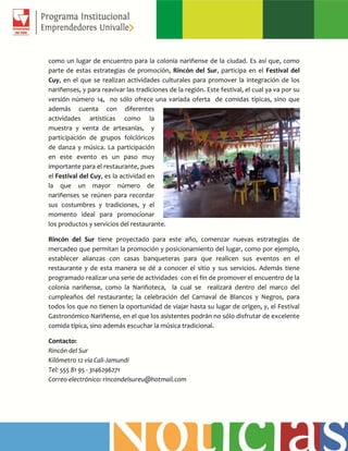 como un lugar de encuentro para la colonia nariñense de la ciudad. Es así que, como
parte de estas estrategias de promoción, Rincón del Sur, participa en el Festival del
Cuy, en el que se realizan actividades culturales para promover la integración de los
nariñenses, y para reavivar las tradiciones de la región. Este festival, el cual ya va por su
versión número 14, no sólo ofrece una variada oferta de comidas típicas, sino que
además cuenta con diferentes
actividades artísticas como la
muestra y venta de artesanías, y
participación de grupos folclóricos
de danza y música. La participación
en este evento es un paso muy
importante para el restaurante, pues
el Festival del Cuy, es la actividad en
la que un mayor número de
nariñenses se reúnen para recordar
sus costumbres y tradiciones, y el
momento ideal para promocionar
los productos y servicios del restaurante.
Rincón del Sur tiene proyectado para este año, comenzar nuevas estrategias de
mercadeo que permitan la promoción y posicionamiento del lugar, como por ejemplo,
establecer alianzas con casas banqueteras para que realicen sus eventos en el
restaurante y de esta manera se dé a conocer el sitio y sus servicios. Además tiene
programado realizar una serie de actividades con el fin de promover el encuentro de la
colonia nariñense, como la Nariñoteca, la cual se realizará dentro del marco del
cumpleaños del restaurante; la celebración del Carnaval de Blancos y Negros, para
todos los que no tienen la oportunidad de viajar hasta su lugar de origen, y, el Festival
Gastronómico Nariñense, en el que los asistentes podrán no sólo disfrutar de excelente
comida típica, sino además escuchar la música tradicional.
Contacto:
Rincón del Sur
Kilómetro 12 vía Cali-Jamundí
Tel: 555 81 95 - 3146296271
Correo electrónico: rincondelsureu@hotmail.com
 