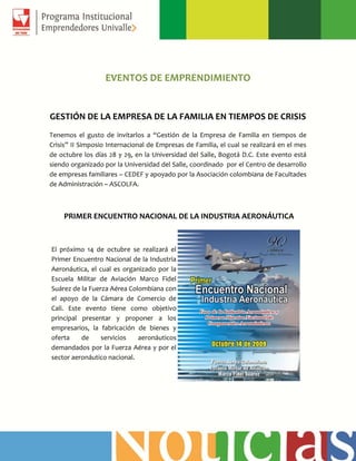EVENTOS DE EMPRENDIMIENTO
GESTIÓN DE LA EMPRESA DE LA FAMILIA EN TIEMPOS DE CRISIS
Tenemos el gusto de invitarlos a “Gestión de la Empresa de Familia en tiempos de
Crisis” II Simposio Internacional de Empresas de Familia, el cual se realizará en el mes
de octubre los días 28 y 29, en la Universidad del Salle, Bogotá D.C. Este evento está
siendo organizado por la Universidad del Salle, coordinado por el Centro de desarrollo
de empresas familiares – CEDEF y apoyado por la Asociación colombiana de Facultades
de Administración – ASCOLFA.
PRIMER ENCUENTRO NACIONAL DE LA INDUSTRIA AERONÁUTICA
El próximo 14 de octubre se realizará el
Primer Encuentro Nacional de la Industria
Aeronáutica, el cual es organizado por la
Escuela Militar de Aviación Marco Fidel
Suárez de la Fuerza Aérea Colombiana con
el apoyo de la Cámara de Comercio de
Cali. Este evento tiene como objetivo
principal presentar y proponer a los
empresarios, la fabricación de bienes y
oferta de servicios aeronáuticos
demandados por la Fuerza Aérea y por el
sector aeronáutico nacional.
 