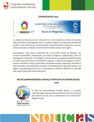 EXPONEGOCIOS 2009
La cámara de Comercio de Cali realizará el 6 y 7 de octubre en el Centro de Eventos
Valle del Pacífico, Exponegocios 2009 “La ciudad, la región y los empresarios del Valle del
pacífico”. Este evento busca mostrar la oferta y la demanda de los productos y servicios
de los empresarios e impulsar el desarrollo de nuestra ciudad y de la región.
Exponegocios 2009 estará compuesto por el Encuentro Anual de Afiliados, una
muestra empresarial e institucional, una rueda de negocios multisectorial, Salón de
investigación, Desarrollo y Tecnología y el desarrollo de una agenda académica donde
el evento busca promover la realización de negocios y alianzas estratégicas, entre los
actores vinculados a la feria y potenciales compradores locales, regionales, nacionales e
internacionales y las instituciones invitadas. Si está interesado en participar ingrese a la
página www.exponegociosccc.com o comuníquese al teléfono: 8861300 ext. 356, 588
para mayor información acerca del evento.
RED DE EMPRENDEDORES UNIVALLE PARTICIPA EN EXPONEGOCIOS
2009
La Red de Emprendedores Univalle, gracias a la gestión
realizada, logró obtener el patrocinio de Comfandi y la Cámara
de Comercio de Cali, para su participación en el evento Expo-
Negocios 2009.
 