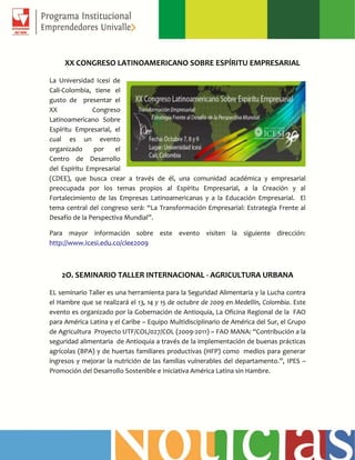 XX CONGRESO LATINOAMERICANO SOBRE ESPÍRITU EMPRESARIAL
La Universidad Icesi de
Cali-Colombia, tiene el
gusto de presentar el
XX Congreso
Latinoamericano Sobre
Espíritu Empresarial, el
cual es un evento
organizado por el
Centro de Desarrollo
del Espíritu Empresarial
(CDEE), que busca crear a través de él, una comunidad académica y empresarial
preocupada por los temas propios al Espíritu Empresarial, a la Creación y al
Fortalecimiento de las Empresas Latinoamericanas y a la Educación Empresarial. El
tema central del congreso será: “La Transformación Empresarial: Estrategia Frente al
Desafío de la Perspectiva Mundial”.
Para mayor información sobre este evento visiten la siguiente dirección:
http://www.Icesi.edu.co/clee2009
2O. SEMINARIO TALLER INTERNACIONAL - AGRICULTURA URBANA
EL seminario Taller es una herramienta para la Seguridad Alimentaria y la Lucha contra
el Hambre que se realizará el 13, 14 y 15 de octubre de 2009 en Medellín, Colombia. Este
evento es organizado por la Gobernación de Antioquia, La Oficina Regional de la FAO
para América Latina y el Caribe – Equipo Multidisciplinario de América del Sur, el Grupo
de Agricultura Proyecto UTF/COL/027/COL (2009-2011) – FAO MANA: “Contribución a la
seguridad alimentaria de Antioquia a través de la implementación de buenas prácticas
agrícolas (BPA) y de huertas familiares productivas (HFP) como medios para generar
ingresos y mejorar la nutrición de las familias vulnerables del departamento.”, IPES –
Promoción del Desarrollo Sostenible e Iniciativa América Latina sin Hambre.
 