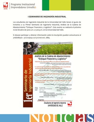 I SEMINARIO DE INGENIERÍA INDUSTRIAL
Los estudiantes de Ingeniería Industrial de la Universidad del Valle tienen el gusto de
invitarlos a su Primer Seminario de Ingeniería Industrial, Análisis de la Cadena de
Abastecimiento "Enfoque Financiero y Logístico". Este evento se realizará el próximo
16 de Octubre de 9:00 a.m. a 5:00 p.m. en la Universidad del Valle.
Si desean participar y obtener información sobre la inscripción pueden comunicarse al
3168788300 - 3122714054 o al 3212100 ext. 2884.
 