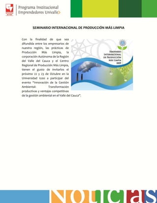SEMINARIO INTERNACIONAL DE PRODUCCIÓN MÁS LIMPIA
Con la finalidad de que sea
difundida entre los empresarios de
nuestra región, las prácticas de
Producción Más Limpia, la
corporación Autónoma de la Región
del Valle del Cauca y el Centro
Regional de Producción Más Limpia,
tienen el gusto de invitarlos el
próximo 22 y 23 de Octubre en la
Universidad Icesi a participar del
evento “Innovación de la Gestión
Ambiental: Transformación
productivas y ventajas competitivas
de la gestión ambiental en el Valle del Cauca”.
 