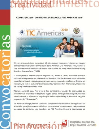 COMPETENCIA INTERNACIONAL DE NEGOCIOS “TIC AMERICAS 2010”
Jóvenes emprendedores menores de 36 años pueden empezar a registrar sus equipos
en la Competencia Talento e Innovación de las Américas (TIC Americas) 2010, cuando la
fase en línea inicie al mediodía del Jueves 1 de Octubre del 2009, ha anunciado el Young
Americas Business Trust (YABT).
“La competencia internacional de negocios TIC Americas / Perú 2010 ofrece nuevas
oportunidades para que los jóvenes de las Américas y del Perú –donde serán las finales-
expandan su idea de negocio. Anunciaremos nuevas categorías en el sector de recursos
naturales, lo cual es sumamente emocionante,” comentó Roy Thomasson, Presidente
del Young Americas Business Trust.
Además comentó que, “en el 2010 los participantes tendrán la oportunidad de
presentar sus proyectos en Español o Inglés, dando a mas jóvenes la oportunidad de
beneficiarse de la experiencia de participar en la competencia y la posibilidad de ganar
un premio del TIC Americas”.
TIC Americas otorga premios como una competencia internacional de negocios y un
acelerador para jóvenes emprendedores por medio de entrenamiento y expansión de
sus redes de contacto. Los ganadores de TIC Americas tienen la oportunidad de
 