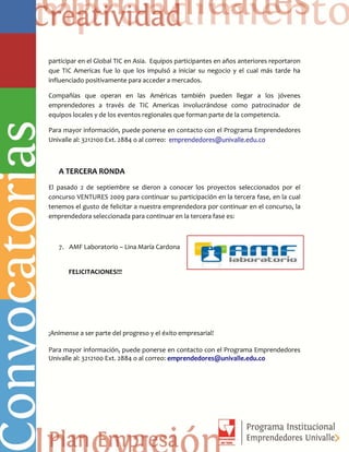 participar en el Global TIC en Asia. Equipos participantes en años anteriores reportaron
que TIC Americas fue lo que los impulsó a iniciar su negocio y el cual más tarde ha
influenciado positivamente para acceder a mercados.
Compañías que operan en las Américas también pueden llegar a los jóvenes
emprendedores a través de TIC Americas involucrándose como patrocinador de
equipos locales y de los eventos regionales que forman parte de la competencia.
Para mayor información, puede ponerse en contacto con el Programa Emprendedores
Univalle al: 3212100 Ext. 2884 o al correo: emprendedores@univalle.edu.co
A TERCERA RONDA
El pasado 2 de septiembre se dieron a conocer los proyectos seleccionados por el
concurso VENTURES 2009 para continuar su participación en la tercera fase, en la cual
tenemos el gusto de felicitar a nuestra emprendedora por continuar en el concurso, la
emprendedora seleccionada para continuar en la tercera fase es:
7. AMF Laboratorio – Lina María Cardona
FELICITACIONES!!!
¡Anímense a ser parte del progreso y el éxito empresarial!
Para mayor información, puede ponerse en contacto con el Programa Emprendedores
Univalle al: 3212100 Ext. 2884 o al correo: emprendedores@univalle.edu.co
 
