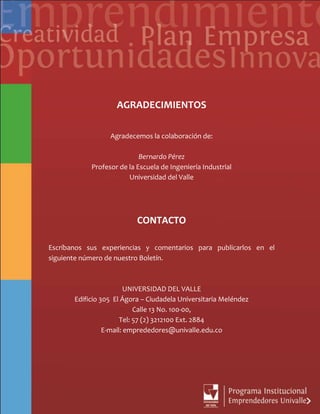 AGRADECIMIENTOS
Agradecemos la colaboración de:
Bernardo Pérez
Profesor de la Escuela de Ingeniería Industrial
Universidad del Valle
CONTACTO
Escríbanos sus experiencias y comentarios para publicarlos en el
siguiente número de nuestro Boletín.
UNIVERSIDAD DEL VALLE
Edificio 305 El Ágora – Ciudadela Universitaria Meléndez
Calle 13 No. 100-00,
Tel: 57 (2) 3212100 Ext. 2884
E-mail: emprededores@univalle.edu.co
 