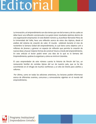 La innovación y el emprendimiento son dos temas que van de la mano y de los cuales se
debe hacer una reflexión concienzuda si se quiere tener resultados óptimos dentro de
una organización empresarial. En este Boletín número 4, el profesor Bernardo Pérez de
la Universidad del Valle, hace una reflexión acerca de estos dos tópicos, desde el
análisis del sistema de creación de valor. El mundo celebrará durante el mes de
noviembre la Semana Global del emprendimiento, la cual tiene como objetivo unir a
millones de jóvenes y generar un espacio de reflexión que permita la creación de
nuevas ideas y buscar mejores formas de construir futuro a través del emprendimiento.
En este artículo el lector podrá tener una idea de lo qué es la Semana del
Emprendimiento, quiénes la organizan y cómo se vivirá en Colombia.
El caso emprendedor de este número cuenta la historia de Rincón del Sur, un
restaurante familiar de comidas típicas del sur de nuestro país, que se ha ido
convirtiendo en el refugio de muchos nariñenses y un sitio de interés para caleños y
vallunos.
Por último, como en todas las ediciones anteriores, los lectores podrán informarse
acerca de diferentes eventos, concursos y convocatorias vigentes en el mundo del
emprendimiento.
 